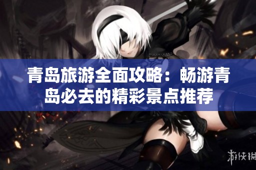 青岛旅游全面攻略：畅游青岛必去的精彩景点推荐