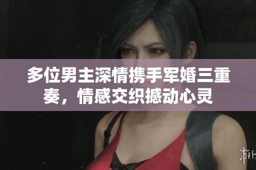 多位男主深情携手军婚三重奏，情感交织撼动心灵