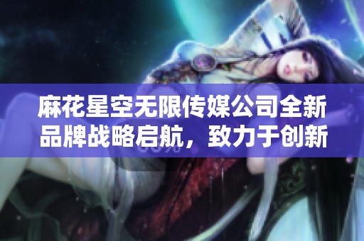 麻花星空无限传媒公司全新品牌战略启航，致力于创新发展路线