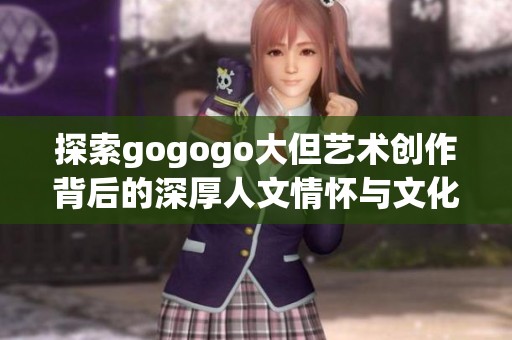 探索gogogo大但艺术创作背后的深厚人文情怀与文化灵感