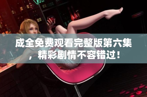 成全免费观看完整版第六集，精彩剧情不容错过！
