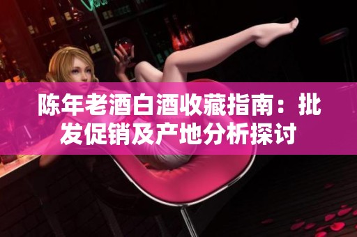陈年老酒白酒收藏指南：批发促销及产地分析探讨