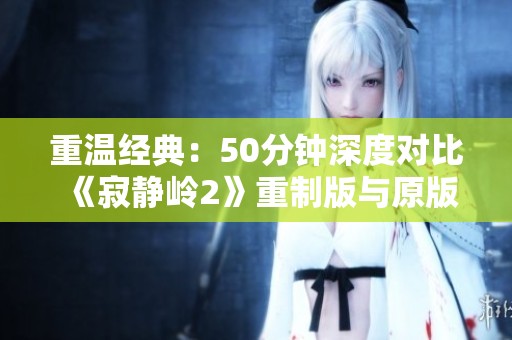 重温经典：50分钟深度对比《寂静岭2》重制版与原版魅力
