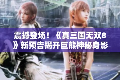 震撼登场！《真三国无双8》新预告揭开巨熊神秘身影，玩家热烈讨论