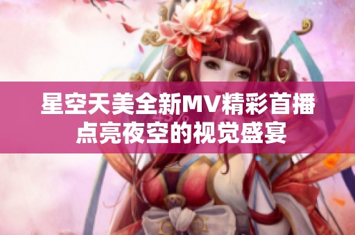星空天美全新MV精彩首播 点亮夜空的视觉盛宴