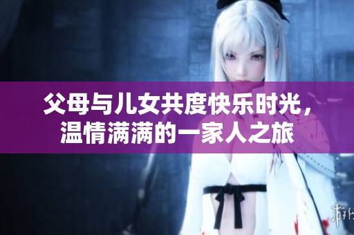 父母与儿女共度快乐时光，温情满满的一家人之旅
