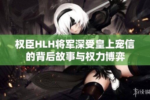 权臣HLH将军深受皇上宠信的背后故事与权力博弈
