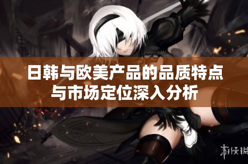 日韩与欧美产品的品质特点与市场定位深入分析