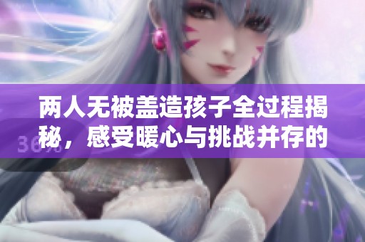两人无被盖造孩子全过程揭秘，感受暖心与挑战并存的旅程