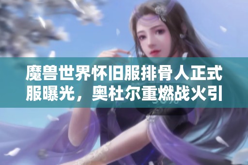 魔兽世界怀旧服排骨人正式服曝光，奥杜尔重燃战火引发热议