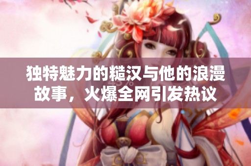独特魅力的糙汉与他的浪漫故事，火爆全网引发热议