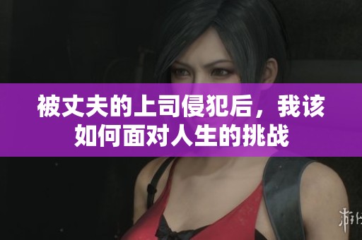 被丈夫的上司侵犯后，我该如何面对人生的挑战