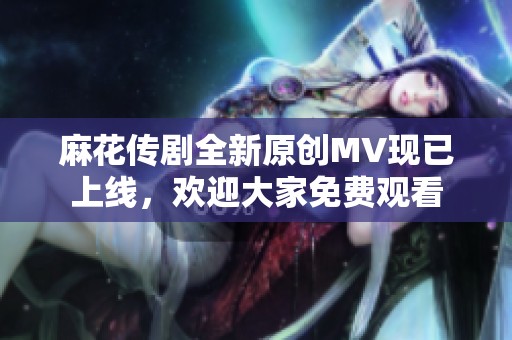 麻花传剧全新原创MV现已上线，欢迎大家免费观看