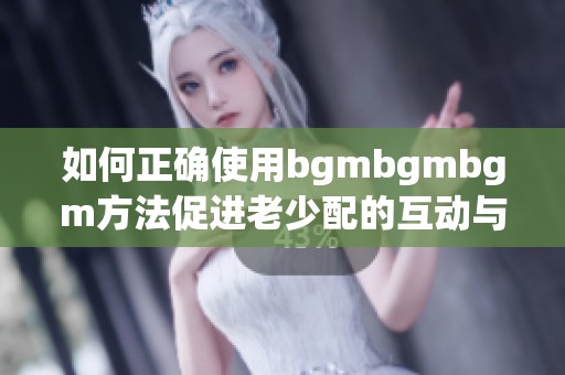 如何正确使用bgmbgmbgm方法促进老少配的互动与交流