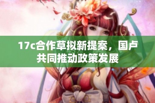 17c合作草拟新提案，国卢共同推动政策发展