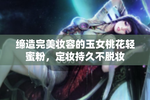 缔造完美妆容的玉女桃花轻蜜粉，定妆持久不脱妆