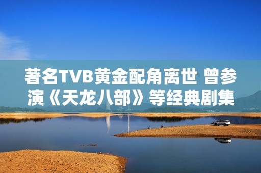 著名TVB黄金配角离世 曾参演《天龙八部》等经典剧集