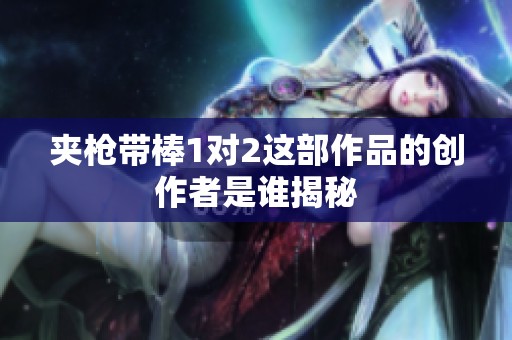 夹枪带棒1对2这部作品的创作者是谁揭秘