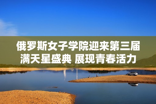 俄罗斯女子学院迎来第三届满天星盛典 展现青春活力