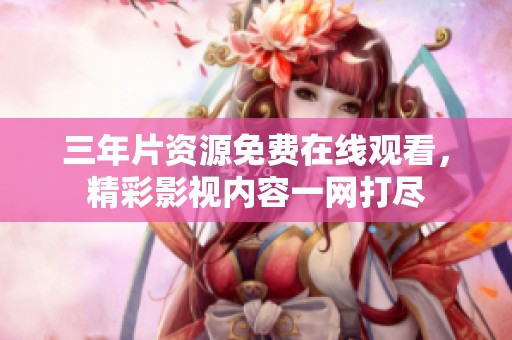 三年片资源免费在线观看，精彩影视内容一网打尽