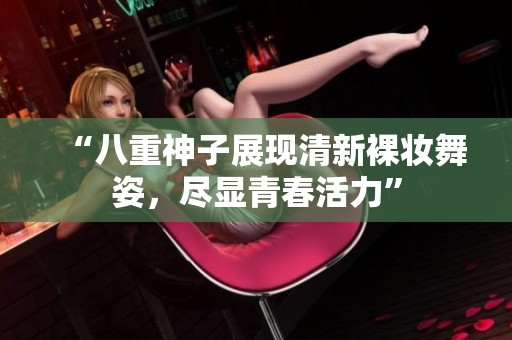 “八重神子展现清新裸妆舞姿，尽显青春活力”