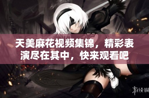 天美麻花视频集锦，精彩表演尽在其中，快来观看吧