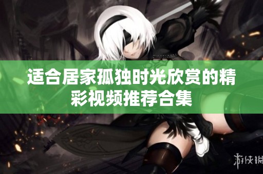 适合居家孤独时光欣赏的精彩视频推荐合集