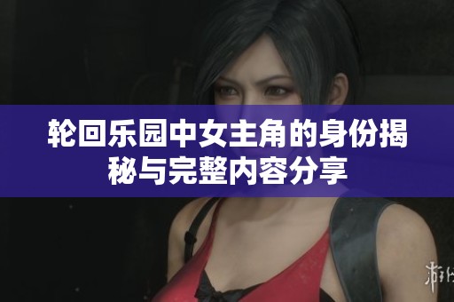 轮回乐园中女主角的身份揭秘与完整内容分享