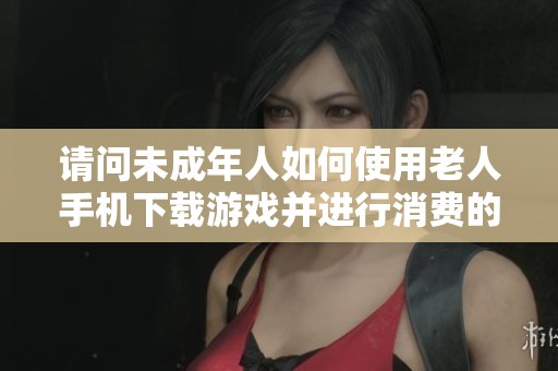请问未成年人如何使用老人手机下载游戏并进行消费的情况该如何处理