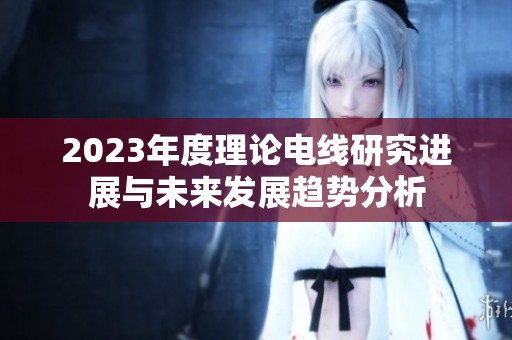 2023年度理论电线研究进展与未来发展趋势分析