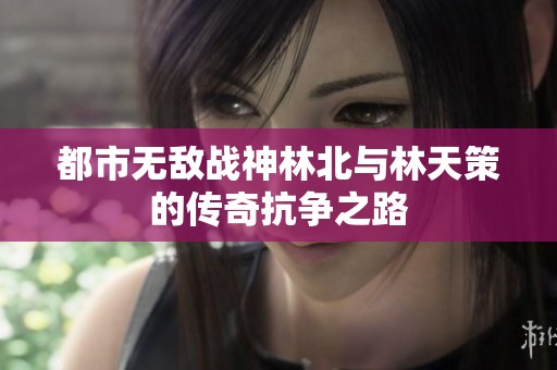 都市无敌战神林北与林天策的传奇抗争之路