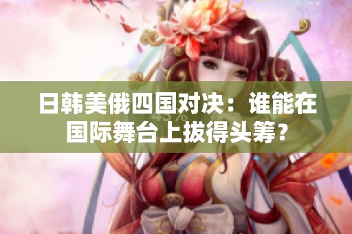 日韩美俄四国对决：谁能在国际舞台上拔得头筹？