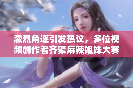 激烈角逐引发热议，多位视频创作者齐聚麻辣姐妹大赛！