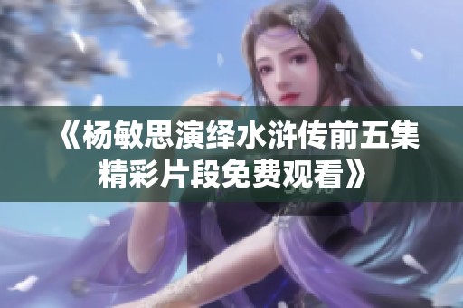 《杨敏思演绎水浒传前五集精彩片段免费观看》