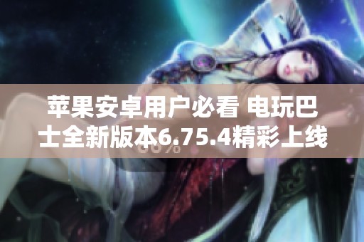 苹果安卓用户必看 电玩巴士全新版本6.75.4精彩上线
