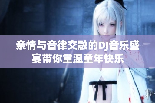 亲情与音律交融的DJ音乐盛宴带你重温童年快乐