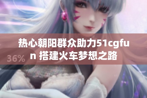 热心朝阳群众助力51cgfun 搭建火车梦想之路