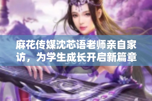 麻花传媒沈芯语老师亲自家访，为学生成长开启新篇章