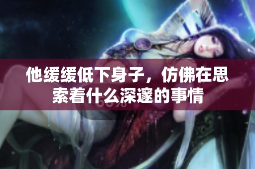 他缓缓低下身子，仿佛在思索着什么深邃的事情