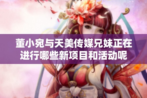 董小宛与天美传媒兄妹正在进行哪些新项目和活动呢