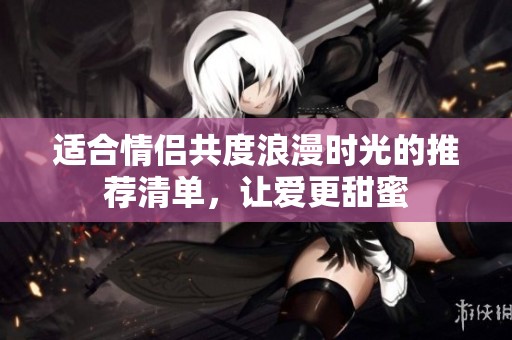 适合情侣共度浪漫时光的推荐清单，让爱更甜蜜