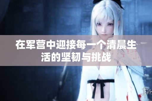 在军营中迎接每一个清晨生活的坚韧与挑战