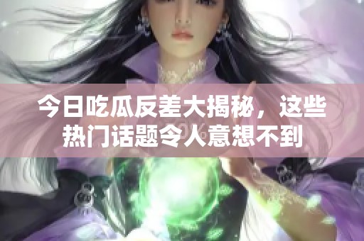 今日吃瓜反差大揭秘，这些热门话题令人意想不到