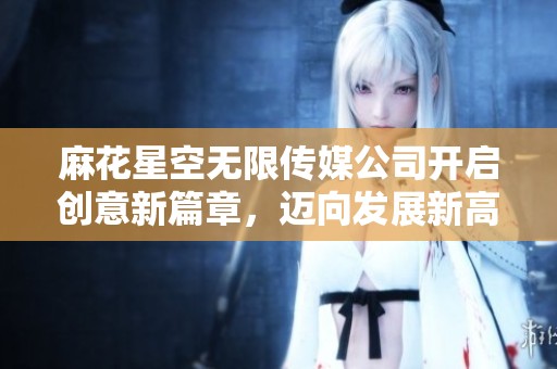 麻花星空无限传媒公司开启创意新篇章，迈向发展新高度
