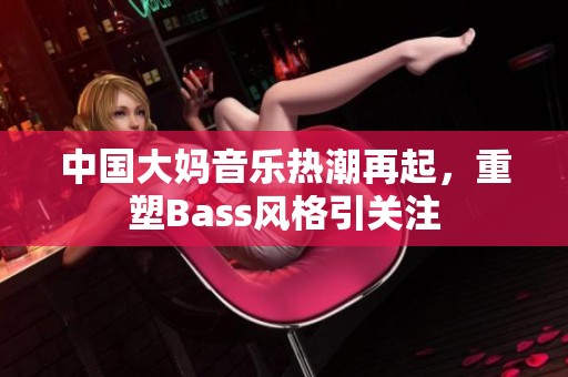 中国大妈音乐热潮再起，重塑Bass风格引关注