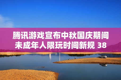 腾讯游戏宣布中秋国庆期间未成年人限玩时间新规 38天内最多可游戏18小时