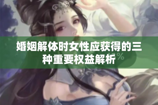 婚姻解体时女性应获得的三种重要权益解析
