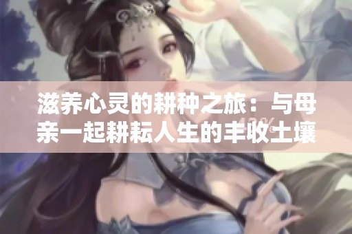 滋养心灵的耕种之旅：与母亲一起耕耘人生的丰收土壤