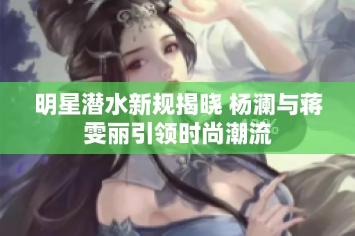 明星潜水新规揭晓 杨澜与蒋雯丽引领时尚潮流