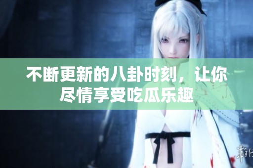 不断更新的八卦时刻，让你尽情享受吃瓜乐趣